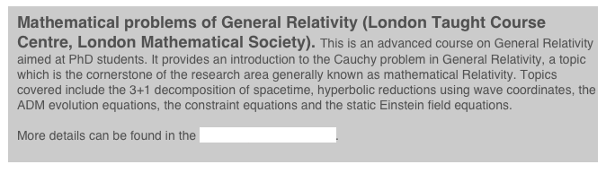Mathematical problems of General Relativity (London Taught Course Centre, London Mathematical Society). This is an advanced course on General Relativity aimed at PhD students. It provides an introduction to the Cauchy problem in General Relativity, a topic which is the cornerstone of the research area generally known as mathematical Relativity. Topics covered include the 3+1 decomposition of spacetime, hyperbolic reductions using wave coordinates, the ADM evolution equations, the constraint equations and the static Einstein field equations.

More details can be found in the homepage of the course.
